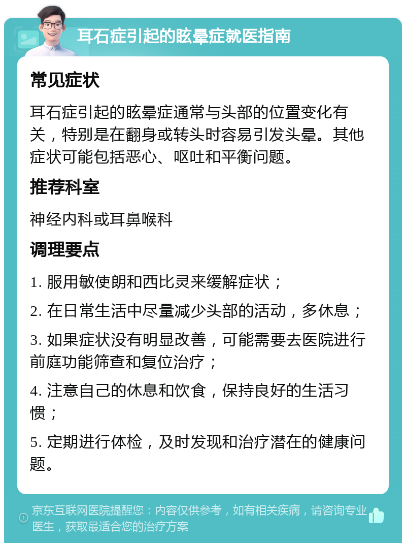 耳石症引起的眩晕症就医指南 常见症状 耳石症引起的眩晕症通常与头部的位置变化有关，特别是在翻身或转头时容易引发头晕。其他症状可能包括恶心、呕吐和平衡问题。 推荐科室 神经内科或耳鼻喉科 调理要点 1. 服用敏使朗和西比灵来缓解症状； 2. 在日常生活中尽量减少头部的活动，多休息； 3. 如果症状没有明显改善，可能需要去医院进行前庭功能筛查和复位治疗； 4. 注意自己的休息和饮食，保持良好的生活习惯； 5. 定期进行体检，及时发现和治疗潜在的健康问题。