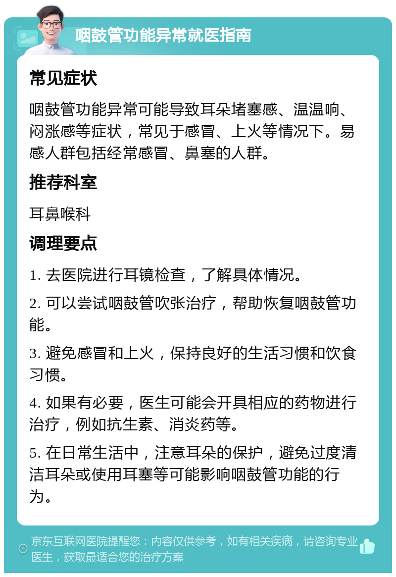 咽鼓管功能异常就医指南 常见症状 咽鼓管功能异常可能导致耳朵堵塞感、温温响、闷涨感等症状，常见于感冒、上火等情况下。易感人群包括经常感冒、鼻塞的人群。 推荐科室 耳鼻喉科 调理要点 1. 去医院进行耳镜检查，了解具体情况。 2. 可以尝试咽鼓管吹张治疗，帮助恢复咽鼓管功能。 3. 避免感冒和上火，保持良好的生活习惯和饮食习惯。 4. 如果有必要，医生可能会开具相应的药物进行治疗，例如抗生素、消炎药等。 5. 在日常生活中，注意耳朵的保护，避免过度清洁耳朵或使用耳塞等可能影响咽鼓管功能的行为。