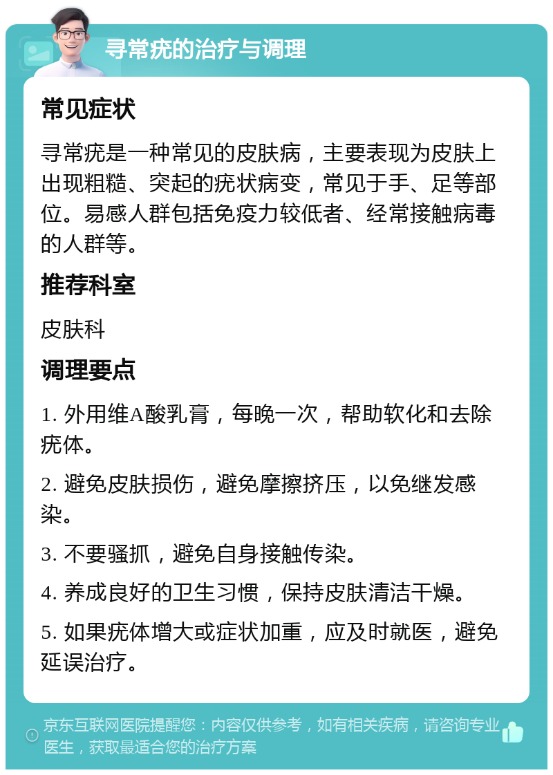 寻常疣的治疗与调理 常见症状 寻常疣是一种常见的皮肤病，主要表现为皮肤上出现粗糙、突起的疣状病变，常见于手、足等部位。易感人群包括免疫力较低者、经常接触病毒的人群等。 推荐科室 皮肤科 调理要点 1. 外用维A酸乳膏，每晚一次，帮助软化和去除疣体。 2. 避免皮肤损伤，避免摩擦挤压，以免继发感染。 3. 不要骚抓，避免自身接触传染。 4. 养成良好的卫生习惯，保持皮肤清洁干燥。 5. 如果疣体增大或症状加重，应及时就医，避免延误治疗。