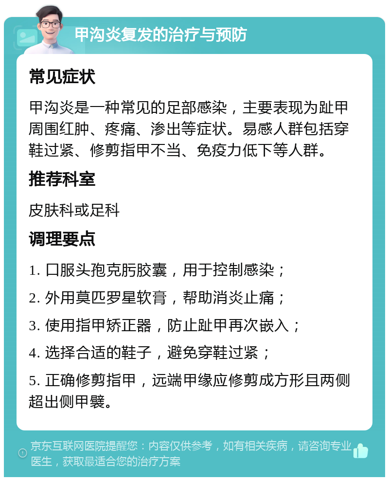 甲沟炎复发的治疗与预防 常见症状 甲沟炎是一种常见的足部感染，主要表现为趾甲周围红肿、疼痛、渗出等症状。易感人群包括穿鞋过紧、修剪指甲不当、免疫力低下等人群。 推荐科室 皮肤科或足科 调理要点 1. 口服头孢克肟胶囊，用于控制感染； 2. 外用莫匹罗星软膏，帮助消炎止痛； 3. 使用指甲矫正器，防止趾甲再次嵌入； 4. 选择合适的鞋子，避免穿鞋过紧； 5. 正确修剪指甲，远端甲缘应修剪成方形且两侧超出侧甲襞。