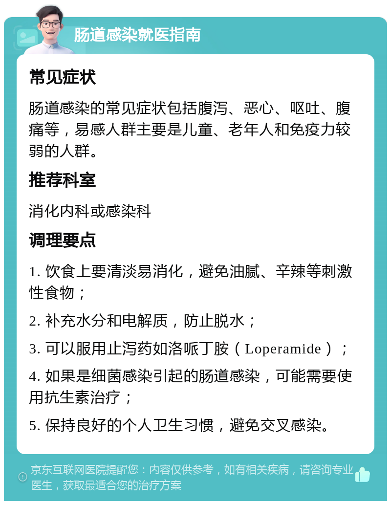 肠道感染就医指南 常见症状 肠道感染的常见症状包括腹泻、恶心、呕吐、腹痛等，易感人群主要是儿童、老年人和免疫力较弱的人群。 推荐科室 消化内科或感染科 调理要点 1. 饮食上要清淡易消化，避免油腻、辛辣等刺激性食物； 2. 补充水分和电解质，防止脱水； 3. 可以服用止泻药如洛哌丁胺（Loperamide）； 4. 如果是细菌感染引起的肠道感染，可能需要使用抗生素治疗； 5. 保持良好的个人卫生习惯，避免交叉感染。