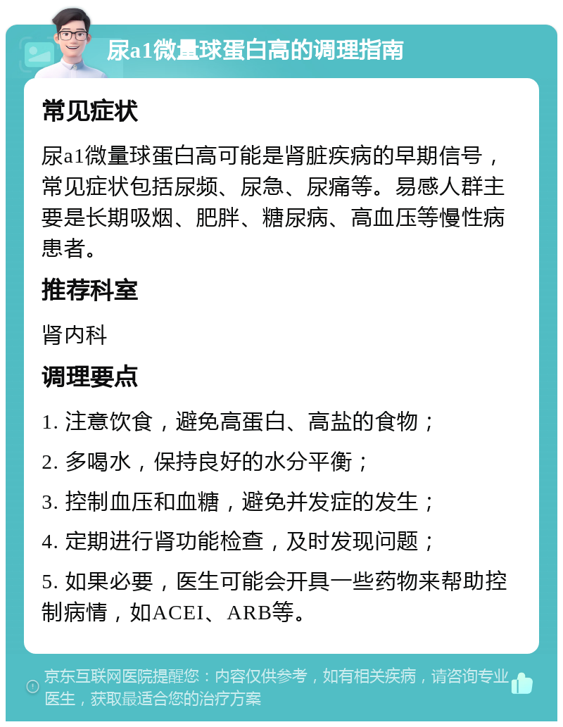 尿a1微量球蛋白高的调理指南 常见症状 尿a1微量球蛋白高可能是肾脏疾病的早期信号，常见症状包括尿频、尿急、尿痛等。易感人群主要是长期吸烟、肥胖、糖尿病、高血压等慢性病患者。 推荐科室 肾内科 调理要点 1. 注意饮食，避免高蛋白、高盐的食物； 2. 多喝水，保持良好的水分平衡； 3. 控制血压和血糖，避免并发症的发生； 4. 定期进行肾功能检查，及时发现问题； 5. 如果必要，医生可能会开具一些药物来帮助控制病情，如ACEI、ARB等。