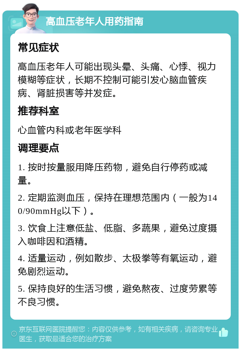 高血压老年人用药指南 常见症状 高血压老年人可能出现头晕、头痛、心悸、视力模糊等症状，长期不控制可能引发心脑血管疾病、肾脏损害等并发症。 推荐科室 心血管内科或老年医学科 调理要点 1. 按时按量服用降压药物，避免自行停药或减量。 2. 定期监测血压，保持在理想范围内（一般为140/90mmHg以下）。 3. 饮食上注意低盐、低脂、多蔬果，避免过度摄入咖啡因和酒精。 4. 适量运动，例如散步、太极拳等有氧运动，避免剧烈运动。 5. 保持良好的生活习惯，避免熬夜、过度劳累等不良习惯。