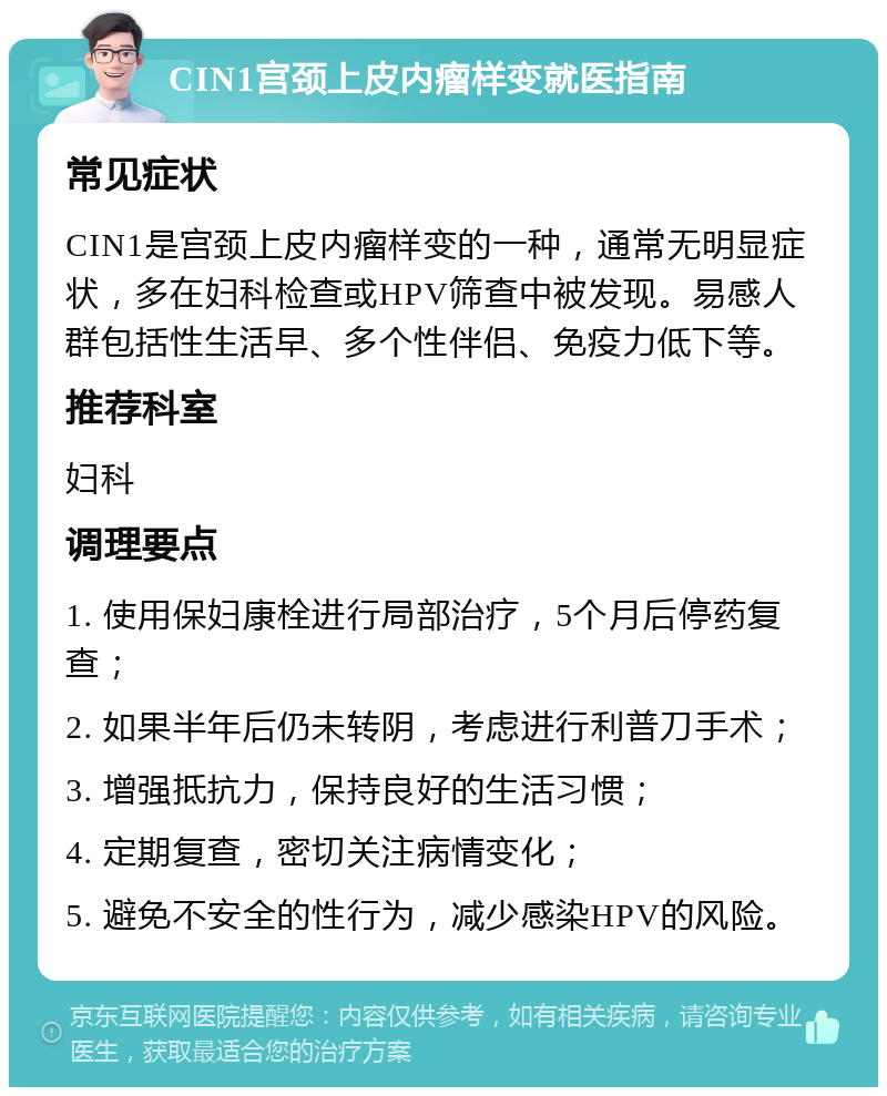 CIN1宫颈上皮内瘤样变就医指南 常见症状 CIN1是宫颈上皮内瘤样变的一种，通常无明显症状，多在妇科检查或HPV筛查中被发现。易感人群包括性生活早、多个性伴侣、免疫力低下等。 推荐科室 妇科 调理要点 1. 使用保妇康栓进行局部治疗，5个月后停药复查； 2. 如果半年后仍未转阴，考虑进行利普刀手术； 3. 增强抵抗力，保持良好的生活习惯； 4. 定期复查，密切关注病情变化； 5. 避免不安全的性行为，减少感染HPV的风险。