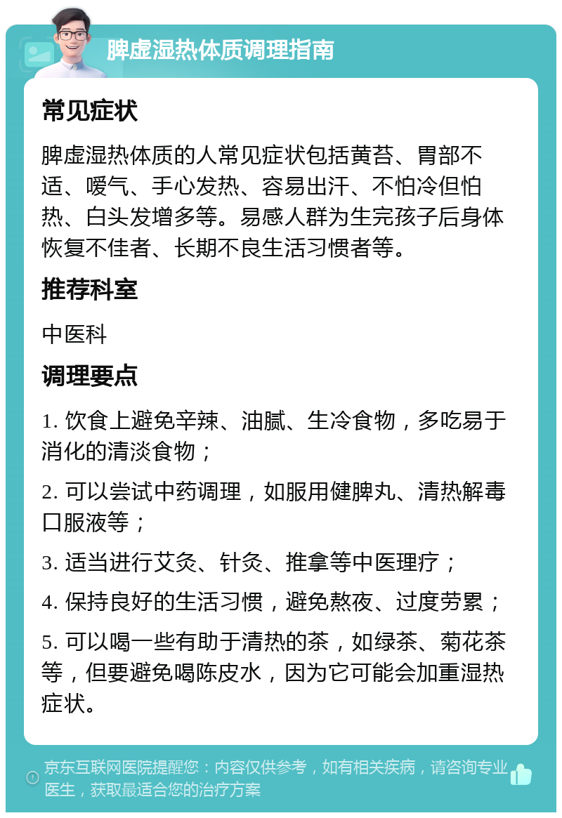 脾虚湿热体质调理指南 常见症状 脾虚湿热体质的人常见症状包括黄苔、胃部不适、嗳气、手心发热、容易出汗、不怕冷但怕热、白头发增多等。易感人群为生完孩子后身体恢复不佳者、长期不良生活习惯者等。 推荐科室 中医科 调理要点 1. 饮食上避免辛辣、油腻、生冷食物，多吃易于消化的清淡食物； 2. 可以尝试中药调理，如服用健脾丸、清热解毒口服液等； 3. 适当进行艾灸、针灸、推拿等中医理疗； 4. 保持良好的生活习惯，避免熬夜、过度劳累； 5. 可以喝一些有助于清热的茶，如绿茶、菊花茶等，但要避免喝陈皮水，因为它可能会加重湿热症状。