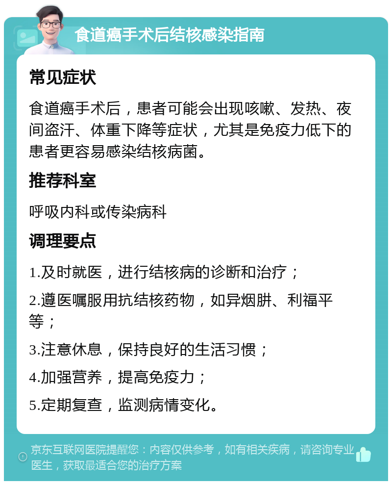 食道癌手术后结核感染指南 常见症状 食道癌手术后，患者可能会出现咳嗽、发热、夜间盗汗、体重下降等症状，尤其是免疫力低下的患者更容易感染结核病菌。 推荐科室 呼吸内科或传染病科 调理要点 1.及时就医，进行结核病的诊断和治疗； 2.遵医嘱服用抗结核药物，如异烟肼、利福平等； 3.注意休息，保持良好的生活习惯； 4.加强营养，提高免疫力； 5.定期复查，监测病情变化。