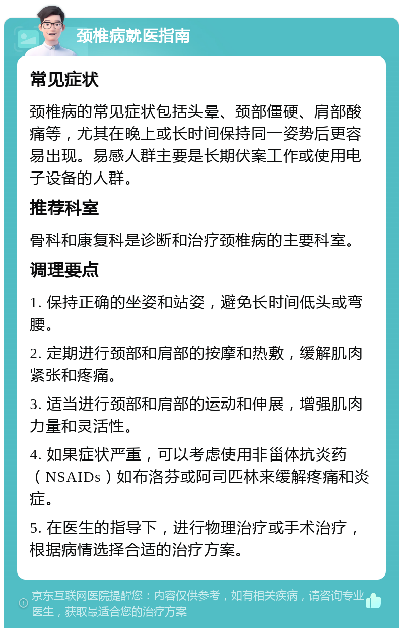 颈椎病就医指南 常见症状 颈椎病的常见症状包括头晕、颈部僵硬、肩部酸痛等，尤其在晚上或长时间保持同一姿势后更容易出现。易感人群主要是长期伏案工作或使用电子设备的人群。 推荐科室 骨科和康复科是诊断和治疗颈椎病的主要科室。 调理要点 1. 保持正确的坐姿和站姿，避免长时间低头或弯腰。 2. 定期进行颈部和肩部的按摩和热敷，缓解肌肉紧张和疼痛。 3. 适当进行颈部和肩部的运动和伸展，增强肌肉力量和灵活性。 4. 如果症状严重，可以考虑使用非甾体抗炎药（NSAIDs）如布洛芬或阿司匹林来缓解疼痛和炎症。 5. 在医生的指导下，进行物理治疗或手术治疗，根据病情选择合适的治疗方案。