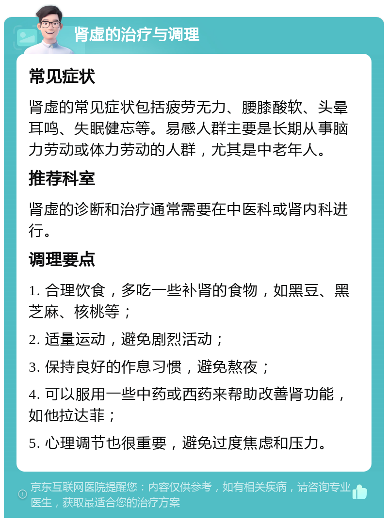 肾虚的治疗与调理 常见症状 肾虚的常见症状包括疲劳无力、腰膝酸软、头晕耳鸣、失眠健忘等。易感人群主要是长期从事脑力劳动或体力劳动的人群，尤其是中老年人。 推荐科室 肾虚的诊断和治疗通常需要在中医科或肾内科进行。 调理要点 1. 合理饮食，多吃一些补肾的食物，如黑豆、黑芝麻、核桃等； 2. 适量运动，避免剧烈活动； 3. 保持良好的作息习惯，避免熬夜； 4. 可以服用一些中药或西药来帮助改善肾功能，如他拉达菲； 5. 心理调节也很重要，避免过度焦虑和压力。