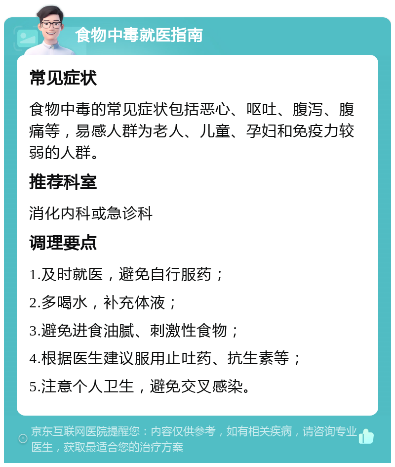 食物中毒就医指南 常见症状 食物中毒的常见症状包括恶心、呕吐、腹泻、腹痛等，易感人群为老人、儿童、孕妇和免疫力较弱的人群。 推荐科室 消化内科或急诊科 调理要点 1.及时就医，避免自行服药； 2.多喝水，补充体液； 3.避免进食油腻、刺激性食物； 4.根据医生建议服用止吐药、抗生素等； 5.注意个人卫生，避免交叉感染。