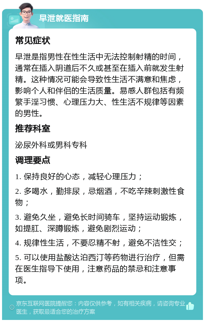 早泄就医指南 常见症状 早泄是指男性在性生活中无法控制射精的时间，通常在插入阴道后不久或甚至在插入前就发生射精。这种情况可能会导致性生活不满意和焦虑，影响个人和伴侣的生活质量。易感人群包括有频繁手淫习惯、心理压力大、性生活不规律等因素的男性。 推荐科室 泌尿外科或男科专科 调理要点 1. 保持良好的心态，减轻心理压力； 2. 多喝水，勤排尿，忌烟酒，不吃辛辣刺激性食物； 3. 避免久坐，避免长时间骑车，坚持运动锻炼，如提肛、深蹲锻炼，避免剧烈运动； 4. 规律性生活，不要忍精不射，避免不洁性交； 5. 可以使用盐酸达泊西汀等药物进行治疗，但需在医生指导下使用，注意药品的禁忌和注意事项。