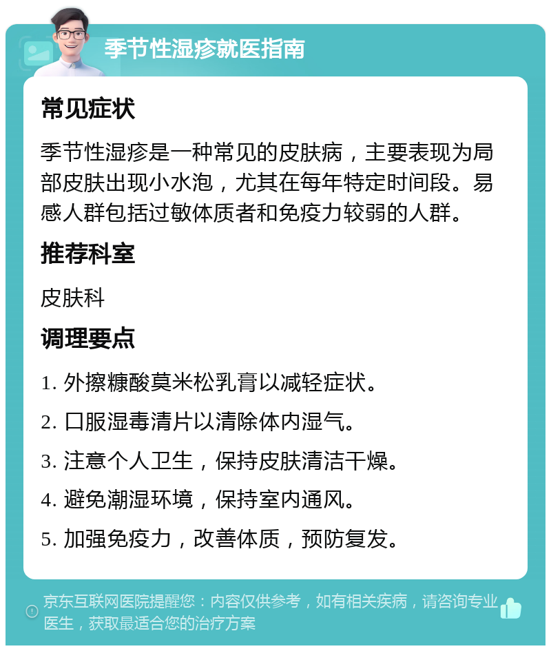 季节性湿疹就医指南 常见症状 季节性湿疹是一种常见的皮肤病，主要表现为局部皮肤出现小水泡，尤其在每年特定时间段。易感人群包括过敏体质者和免疫力较弱的人群。 推荐科室 皮肤科 调理要点 1. 外擦糠酸莫米松乳膏以减轻症状。 2. 口服湿毒清片以清除体内湿气。 3. 注意个人卫生，保持皮肤清洁干燥。 4. 避免潮湿环境，保持室内通风。 5. 加强免疫力，改善体质，预防复发。