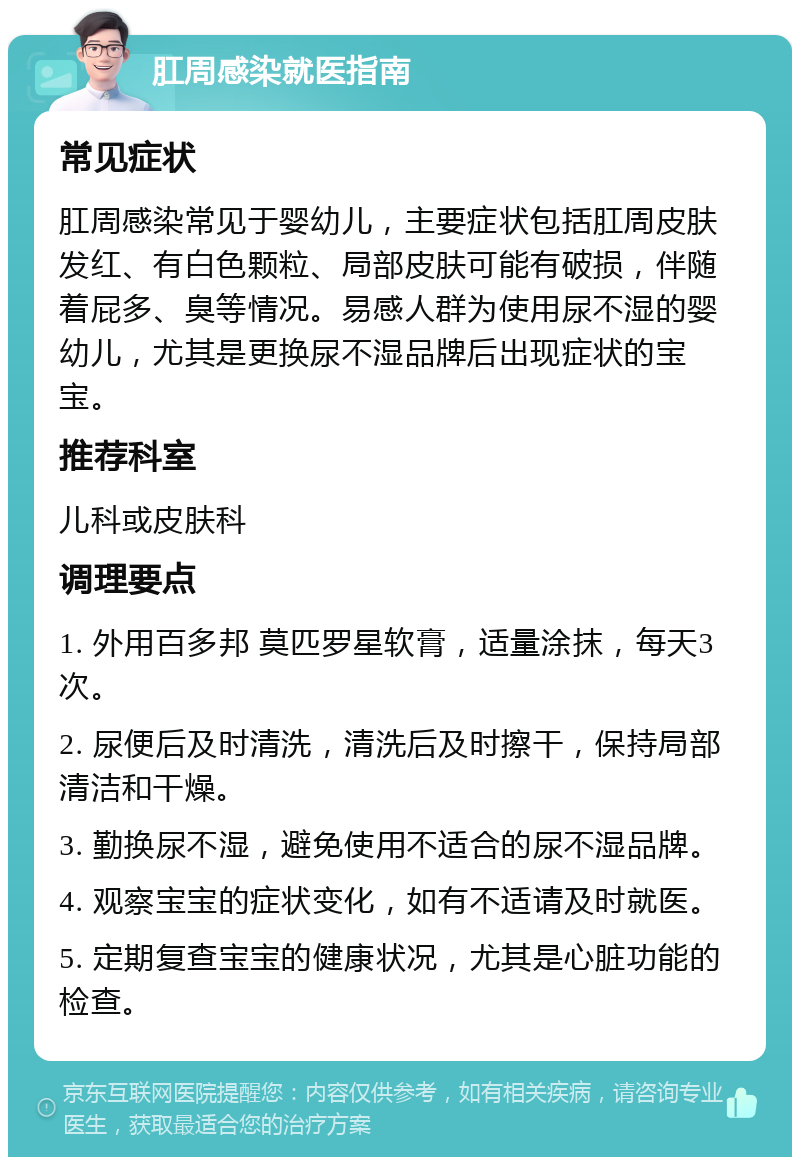 肛周感染就医指南 常见症状 肛周感染常见于婴幼儿，主要症状包括肛周皮肤发红、有白色颗粒、局部皮肤可能有破损，伴随着屁多、臭等情况。易感人群为使用尿不湿的婴幼儿，尤其是更换尿不湿品牌后出现症状的宝宝。 推荐科室 儿科或皮肤科 调理要点 1. 外用百多邦 莫匹罗星软膏，适量涂抹，每天3次。 2. 尿便后及时清洗，清洗后及时擦干，保持局部清洁和干燥。 3. 勤换尿不湿，避免使用不适合的尿不湿品牌。 4. 观察宝宝的症状变化，如有不适请及时就医。 5. 定期复查宝宝的健康状况，尤其是心脏功能的检查。