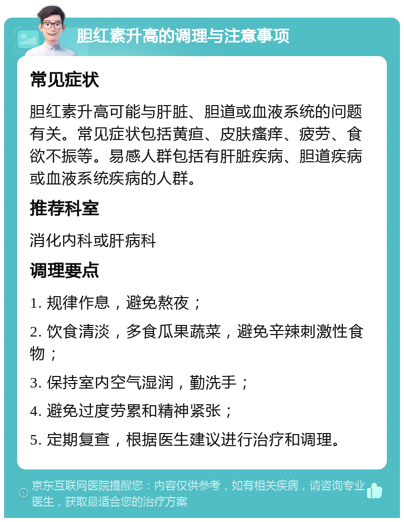 胆红素升高的调理与注意事项 常见症状 胆红素升高可能与肝脏、胆道或血液系统的问题有关。常见症状包括黄疸、皮肤瘙痒、疲劳、食欲不振等。易感人群包括有肝脏疾病、胆道疾病或血液系统疾病的人群。 推荐科室 消化内科或肝病科 调理要点 1. 规律作息，避免熬夜； 2. 饮食清淡，多食瓜果蔬菜，避免辛辣刺激性食物； 3. 保持室内空气湿润，勤洗手； 4. 避免过度劳累和精神紧张； 5. 定期复查，根据医生建议进行治疗和调理。