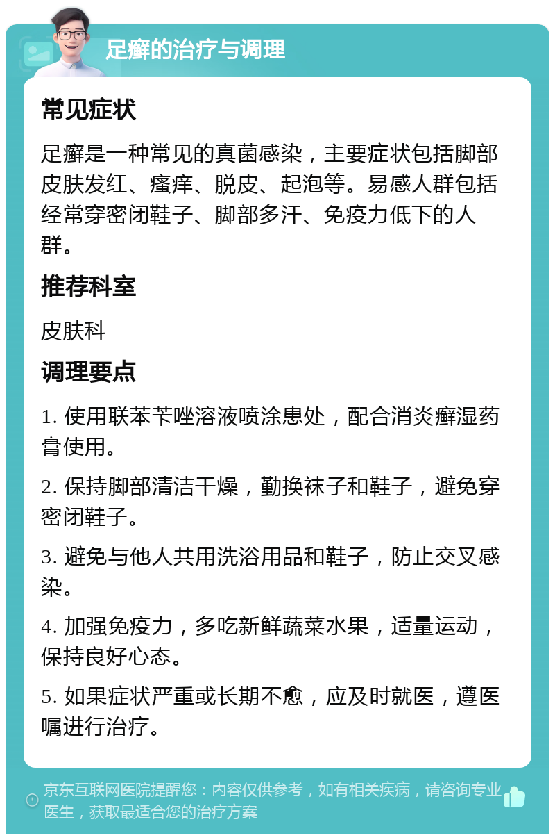 足癣的治疗与调理 常见症状 足癣是一种常见的真菌感染，主要症状包括脚部皮肤发红、瘙痒、脱皮、起泡等。易感人群包括经常穿密闭鞋子、脚部多汗、免疫力低下的人群。 推荐科室 皮肤科 调理要点 1. 使用联苯苄唑溶液喷涂患处，配合消炎癣湿药膏使用。 2. 保持脚部清洁干燥，勤换袜子和鞋子，避免穿密闭鞋子。 3. 避免与他人共用洗浴用品和鞋子，防止交叉感染。 4. 加强免疫力，多吃新鲜蔬菜水果，适量运动，保持良好心态。 5. 如果症状严重或长期不愈，应及时就医，遵医嘱进行治疗。