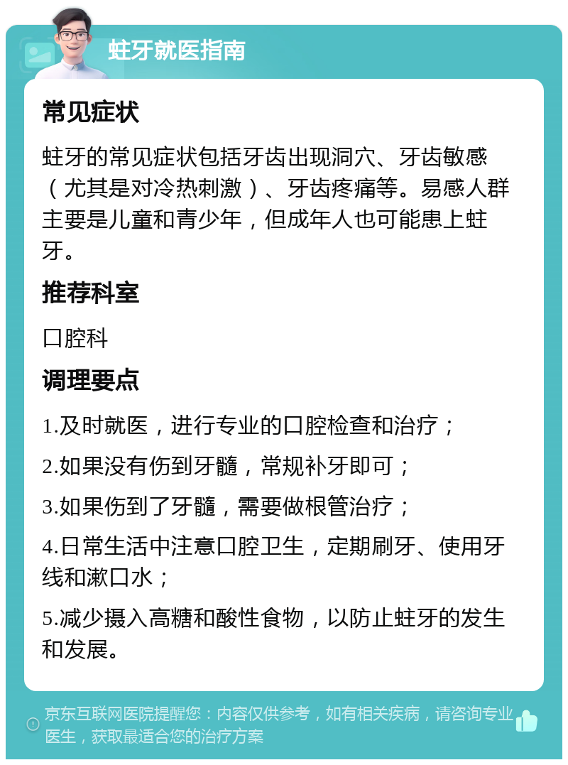 蛀牙就医指南 常见症状 蛀牙的常见症状包括牙齿出现洞穴、牙齿敏感（尤其是对冷热刺激）、牙齿疼痛等。易感人群主要是儿童和青少年，但成年人也可能患上蛀牙。 推荐科室 口腔科 调理要点 1.及时就医，进行专业的口腔检查和治疗； 2.如果没有伤到牙髓，常规补牙即可； 3.如果伤到了牙髓，需要做根管治疗； 4.日常生活中注意口腔卫生，定期刷牙、使用牙线和漱口水； 5.减少摄入高糖和酸性食物，以防止蛀牙的发生和发展。