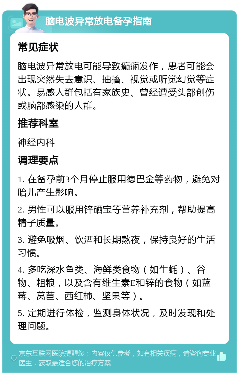 脑电波异常放电备孕指南 常见症状 脑电波异常放电可能导致癫痫发作，患者可能会出现突然失去意识、抽搐、视觉或听觉幻觉等症状。易感人群包括有家族史、曾经遭受头部创伤或脑部感染的人群。 推荐科室 神经内科 调理要点 1. 在备孕前3个月停止服用德巴金等药物，避免对胎儿产生影响。 2. 男性可以服用锌硒宝等营养补充剂，帮助提高精子质量。 3. 避免吸烟、饮酒和长期熬夜，保持良好的生活习惯。 4. 多吃深水鱼类、海鲜类食物（如生蚝）、谷物、粗粮，以及含有维生素E和锌的食物（如蓝莓、莴苣、西红柿、坚果等）。 5. 定期进行体检，监测身体状况，及时发现和处理问题。