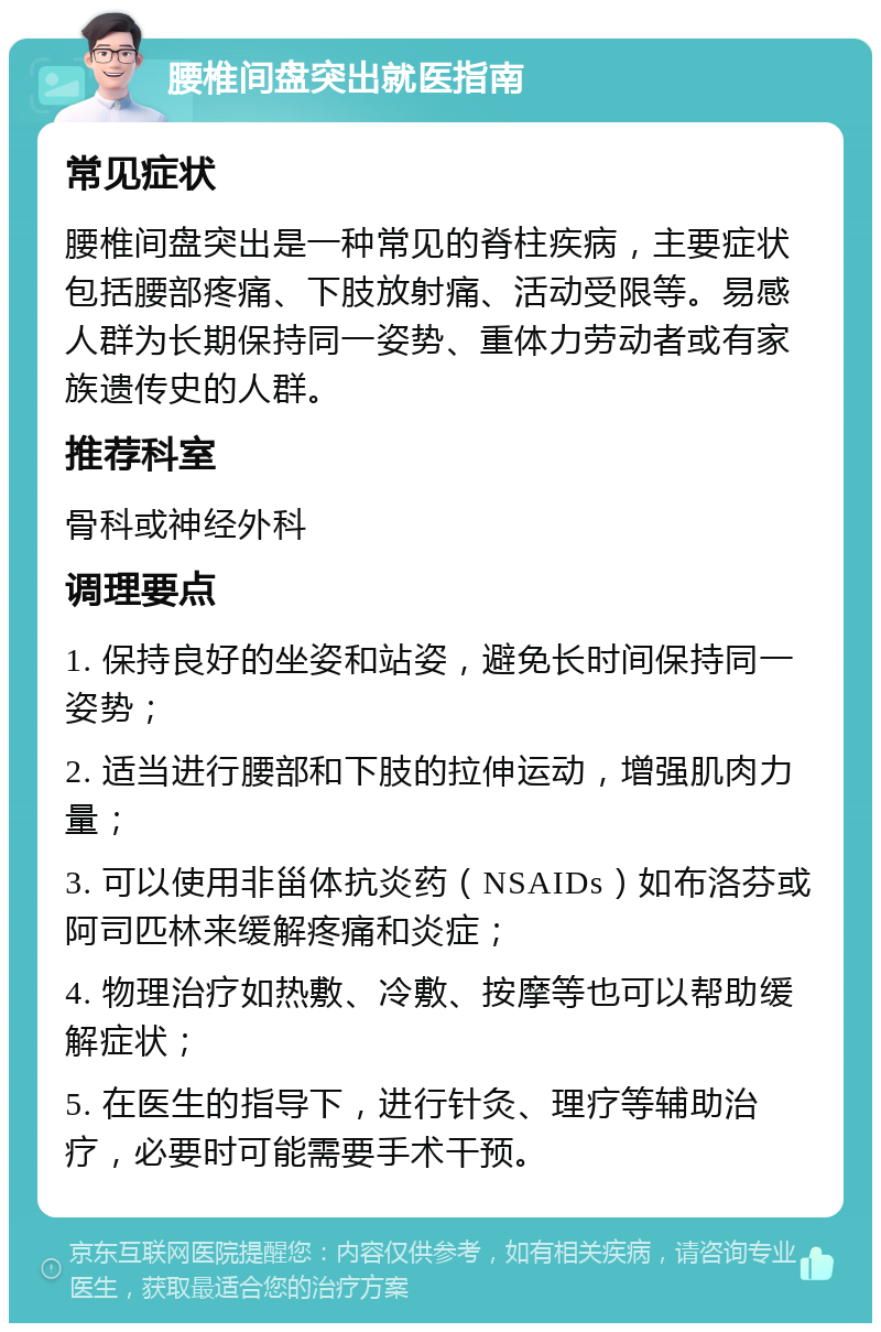 腰椎间盘突出就医指南 常见症状 腰椎间盘突出是一种常见的脊柱疾病，主要症状包括腰部疼痛、下肢放射痛、活动受限等。易感人群为长期保持同一姿势、重体力劳动者或有家族遗传史的人群。 推荐科室 骨科或神经外科 调理要点 1. 保持良好的坐姿和站姿，避免长时间保持同一姿势； 2. 适当进行腰部和下肢的拉伸运动，增强肌肉力量； 3. 可以使用非甾体抗炎药（NSAIDs）如布洛芬或阿司匹林来缓解疼痛和炎症； 4. 物理治疗如热敷、冷敷、按摩等也可以帮助缓解症状； 5. 在医生的指导下，进行针灸、理疗等辅助治疗，必要时可能需要手术干预。