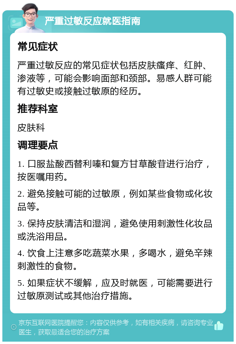 严重过敏反应就医指南 常见症状 严重过敏反应的常见症状包括皮肤瘙痒、红肿、渗液等，可能会影响面部和颈部。易感人群可能有过敏史或接触过敏原的经历。 推荐科室 皮肤科 调理要点 1. 口服盐酸西替利嗪和复方甘草酸苷进行治疗，按医嘱用药。 2. 避免接触可能的过敏原，例如某些食物或化妆品等。 3. 保持皮肤清洁和湿润，避免使用刺激性化妆品或洗浴用品。 4. 饮食上注意多吃蔬菜水果，多喝水，避免辛辣刺激性的食物。 5. 如果症状不缓解，应及时就医，可能需要进行过敏原测试或其他治疗措施。