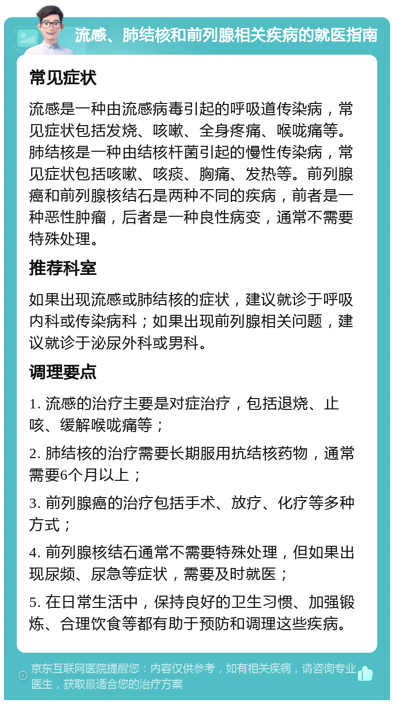 流感、肺结核和前列腺相关疾病的就医指南 常见症状 流感是一种由流感病毒引起的呼吸道传染病，常见症状包括发烧、咳嗽、全身疼痛、喉咙痛等。肺结核是一种由结核杆菌引起的慢性传染病，常见症状包括咳嗽、咳痰、胸痛、发热等。前列腺癌和前列腺核结石是两种不同的疾病，前者是一种恶性肿瘤，后者是一种良性病变，通常不需要特殊处理。 推荐科室 如果出现流感或肺结核的症状，建议就诊于呼吸内科或传染病科；如果出现前列腺相关问题，建议就诊于泌尿外科或男科。 调理要点 1. 流感的治疗主要是对症治疗，包括退烧、止咳、缓解喉咙痛等； 2. 肺结核的治疗需要长期服用抗结核药物，通常需要6个月以上； 3. 前列腺癌的治疗包括手术、放疗、化疗等多种方式； 4. 前列腺核结石通常不需要特殊处理，但如果出现尿频、尿急等症状，需要及时就医； 5. 在日常生活中，保持良好的卫生习惯、加强锻炼、合理饮食等都有助于预防和调理这些疾病。