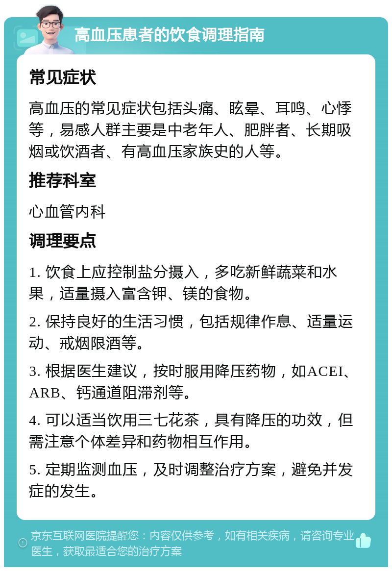 高血压患者的饮食调理指南 常见症状 高血压的常见症状包括头痛、眩晕、耳鸣、心悸等，易感人群主要是中老年人、肥胖者、长期吸烟或饮酒者、有高血压家族史的人等。 推荐科室 心血管内科 调理要点 1. 饮食上应控制盐分摄入，多吃新鲜蔬菜和水果，适量摄入富含钾、镁的食物。 2. 保持良好的生活习惯，包括规律作息、适量运动、戒烟限酒等。 3. 根据医生建议，按时服用降压药物，如ACEI、ARB、钙通道阻滞剂等。 4. 可以适当饮用三七花茶，具有降压的功效，但需注意个体差异和药物相互作用。 5. 定期监测血压，及时调整治疗方案，避免并发症的发生。