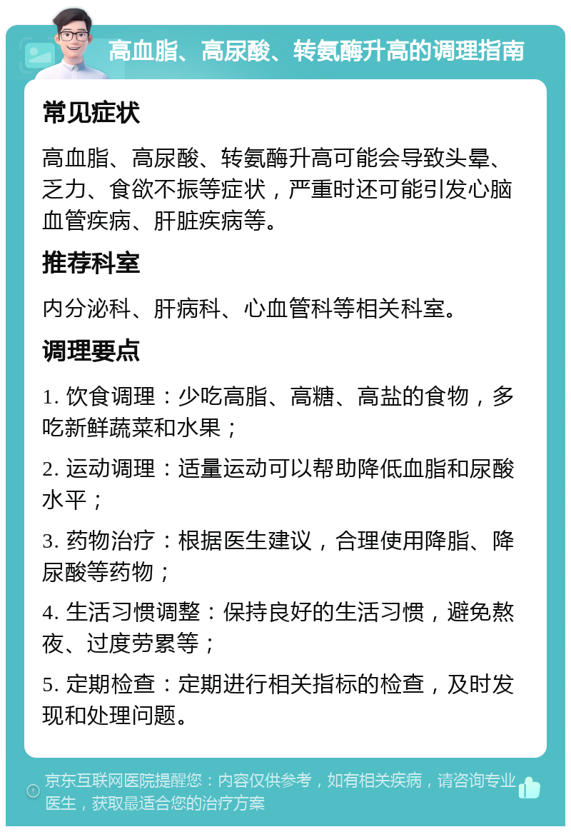 高血脂、高尿酸、转氨酶升高的调理指南 常见症状 高血脂、高尿酸、转氨酶升高可能会导致头晕、乏力、食欲不振等症状，严重时还可能引发心脑血管疾病、肝脏疾病等。 推荐科室 内分泌科、肝病科、心血管科等相关科室。 调理要点 1. 饮食调理：少吃高脂、高糖、高盐的食物，多吃新鲜蔬菜和水果； 2. 运动调理：适量运动可以帮助降低血脂和尿酸水平； 3. 药物治疗：根据医生建议，合理使用降脂、降尿酸等药物； 4. 生活习惯调整：保持良好的生活习惯，避免熬夜、过度劳累等； 5. 定期检查：定期进行相关指标的检查，及时发现和处理问题。