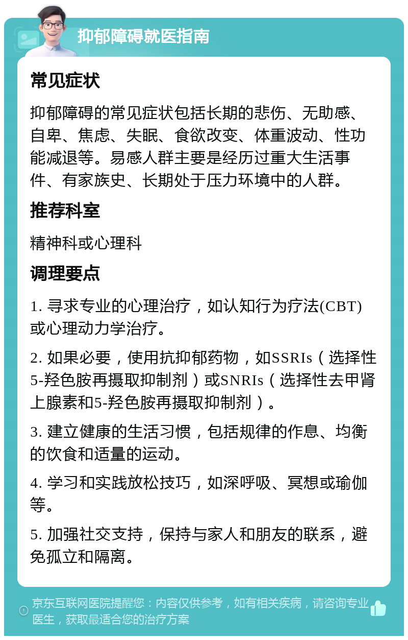 抑郁障碍就医指南 常见症状 抑郁障碍的常见症状包括长期的悲伤、无助感、自卑、焦虑、失眠、食欲改变、体重波动、性功能减退等。易感人群主要是经历过重大生活事件、有家族史、长期处于压力环境中的人群。 推荐科室 精神科或心理科 调理要点 1. 寻求专业的心理治疗，如认知行为疗法(CBT)或心理动力学治疗。 2. 如果必要，使用抗抑郁药物，如SSRIs（选择性5-羟色胺再摄取抑制剂）或SNRIs（选择性去甲肾上腺素和5-羟色胺再摄取抑制剂）。 3. 建立健康的生活习惯，包括规律的作息、均衡的饮食和适量的运动。 4. 学习和实践放松技巧，如深呼吸、冥想或瑜伽等。 5. 加强社交支持，保持与家人和朋友的联系，避免孤立和隔离。