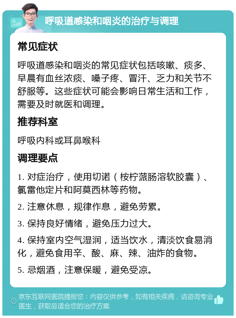 呼吸道感染和咽炎的治疗与调理 常见症状 呼吸道感染和咽炎的常见症状包括咳嗽、痰多、早晨有血丝浓痰、嗓子疼、冒汗、乏力和关节不舒服等。这些症状可能会影响日常生活和工作，需要及时就医和调理。 推荐科室 呼吸内科或耳鼻喉科 调理要点 1. 对症治疗，使用切诺（桉柠蒎肠溶软胶囊）、氯雷他定片和阿莫西林等药物。 2. 注意休息，规律作息，避免劳累。 3. 保持良好情绪，避免压力过大。 4. 保持室内空气湿润，适当饮水，清淡饮食易消化，避免食用辛、酸、麻、辣、油炸的食物。 5. 忌烟酒，注意保暖，避免受凉。