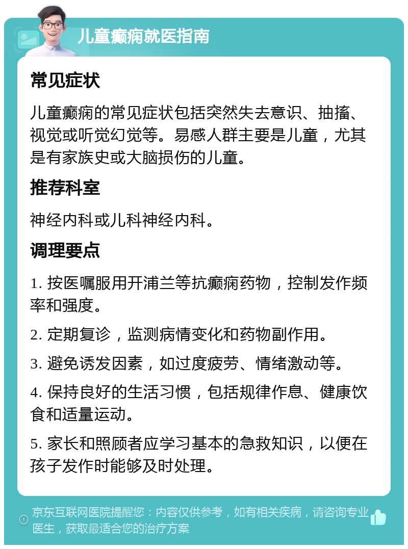 儿童癫痫就医指南 常见症状 儿童癫痫的常见症状包括突然失去意识、抽搐、视觉或听觉幻觉等。易感人群主要是儿童，尤其是有家族史或大脑损伤的儿童。 推荐科室 神经内科或儿科神经内科。 调理要点 1. 按医嘱服用开浦兰等抗癫痫药物，控制发作频率和强度。 2. 定期复诊，监测病情变化和药物副作用。 3. 避免诱发因素，如过度疲劳、情绪激动等。 4. 保持良好的生活习惯，包括规律作息、健康饮食和适量运动。 5. 家长和照顾者应学习基本的急救知识，以便在孩子发作时能够及时处理。