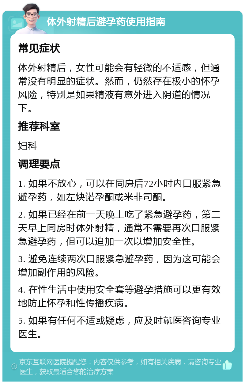 体外射精后避孕药使用指南 常见症状 体外射精后，女性可能会有轻微的不适感，但通常没有明显的症状。然而，仍然存在极小的怀孕风险，特别是如果精液有意外进入阴道的情况下。 推荐科室 妇科 调理要点 1. 如果不放心，可以在同房后72小时内口服紧急避孕药，如左炔诺孕酮或米非司酮。 2. 如果已经在前一天晚上吃了紧急避孕药，第二天早上同房时体外射精，通常不需要再次口服紧急避孕药，但可以追加一次以增加安全性。 3. 避免连续两次口服紧急避孕药，因为这可能会增加副作用的风险。 4. 在性生活中使用安全套等避孕措施可以更有效地防止怀孕和性传播疾病。 5. 如果有任何不适或疑虑，应及时就医咨询专业医生。