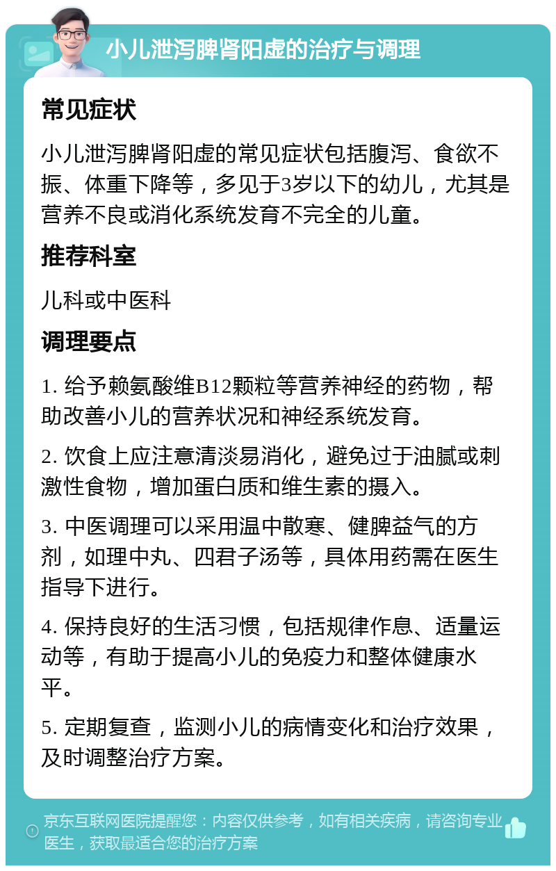 小儿泄泻脾肾阳虚的治疗与调理 常见症状 小儿泄泻脾肾阳虚的常见症状包括腹泻、食欲不振、体重下降等，多见于3岁以下的幼儿，尤其是营养不良或消化系统发育不完全的儿童。 推荐科室 儿科或中医科 调理要点 1. 给予赖氨酸维B12颗粒等营养神经的药物，帮助改善小儿的营养状况和神经系统发育。 2. 饮食上应注意清淡易消化，避免过于油腻或刺激性食物，增加蛋白质和维生素的摄入。 3. 中医调理可以采用温中散寒、健脾益气的方剂，如理中丸、四君子汤等，具体用药需在医生指导下进行。 4. 保持良好的生活习惯，包括规律作息、适量运动等，有助于提高小儿的免疫力和整体健康水平。 5. 定期复查，监测小儿的病情变化和治疗效果，及时调整治疗方案。