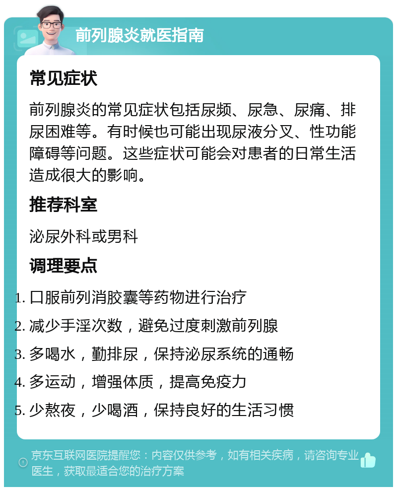 前列腺炎就医指南 常见症状 前列腺炎的常见症状包括尿频、尿急、尿痛、排尿困难等。有时候也可能出现尿液分叉、性功能障碍等问题。这些症状可能会对患者的日常生活造成很大的影响。 推荐科室 泌尿外科或男科 调理要点 口服前列消胶囊等药物进行治疗 减少手淫次数，避免过度刺激前列腺 多喝水，勤排尿，保持泌尿系统的通畅 多运动，增强体质，提高免疫力 少熬夜，少喝酒，保持良好的生活习惯