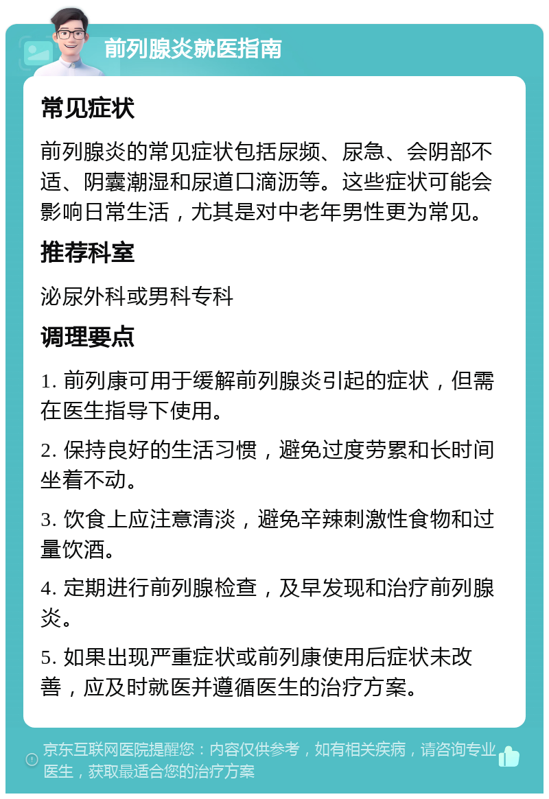 前列腺炎就医指南 常见症状 前列腺炎的常见症状包括尿频、尿急、会阴部不适、阴囊潮湿和尿道口滴沥等。这些症状可能会影响日常生活，尤其是对中老年男性更为常见。 推荐科室 泌尿外科或男科专科 调理要点 1. 前列康可用于缓解前列腺炎引起的症状，但需在医生指导下使用。 2. 保持良好的生活习惯，避免过度劳累和长时间坐着不动。 3. 饮食上应注意清淡，避免辛辣刺激性食物和过量饮酒。 4. 定期进行前列腺检查，及早发现和治疗前列腺炎。 5. 如果出现严重症状或前列康使用后症状未改善，应及时就医并遵循医生的治疗方案。