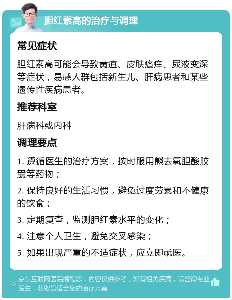 胆红素高的治疗与调理 常见症状 胆红素高可能会导致黄疸、皮肤瘙痒、尿液变深等症状，易感人群包括新生儿、肝病患者和某些遗传性疾病患者。 推荐科室 肝病科或内科 调理要点 1. 遵循医生的治疗方案，按时服用熊去氧胆酸胶囊等药物； 2. 保持良好的生活习惯，避免过度劳累和不健康的饮食； 3. 定期复查，监测胆红素水平的变化； 4. 注意个人卫生，避免交叉感染； 5. 如果出现严重的不适症状，应立即就医。