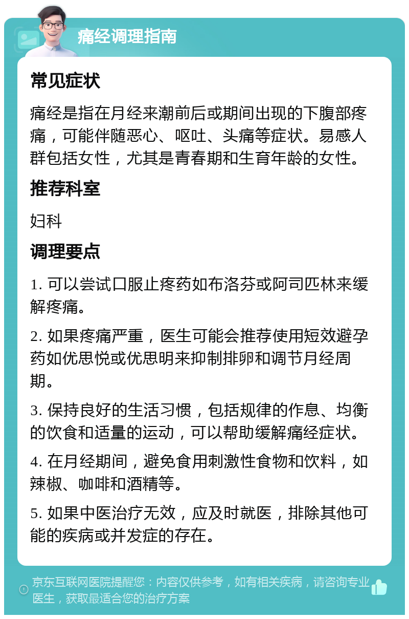 痛经调理指南 常见症状 痛经是指在月经来潮前后或期间出现的下腹部疼痛，可能伴随恶心、呕吐、头痛等症状。易感人群包括女性，尤其是青春期和生育年龄的女性。 推荐科室 妇科 调理要点 1. 可以尝试口服止疼药如布洛芬或阿司匹林来缓解疼痛。 2. 如果疼痛严重，医生可能会推荐使用短效避孕药如优思悦或优思明来抑制排卵和调节月经周期。 3. 保持良好的生活习惯，包括规律的作息、均衡的饮食和适量的运动，可以帮助缓解痛经症状。 4. 在月经期间，避免食用刺激性食物和饮料，如辣椒、咖啡和酒精等。 5. 如果中医治疗无效，应及时就医，排除其他可能的疾病或并发症的存在。