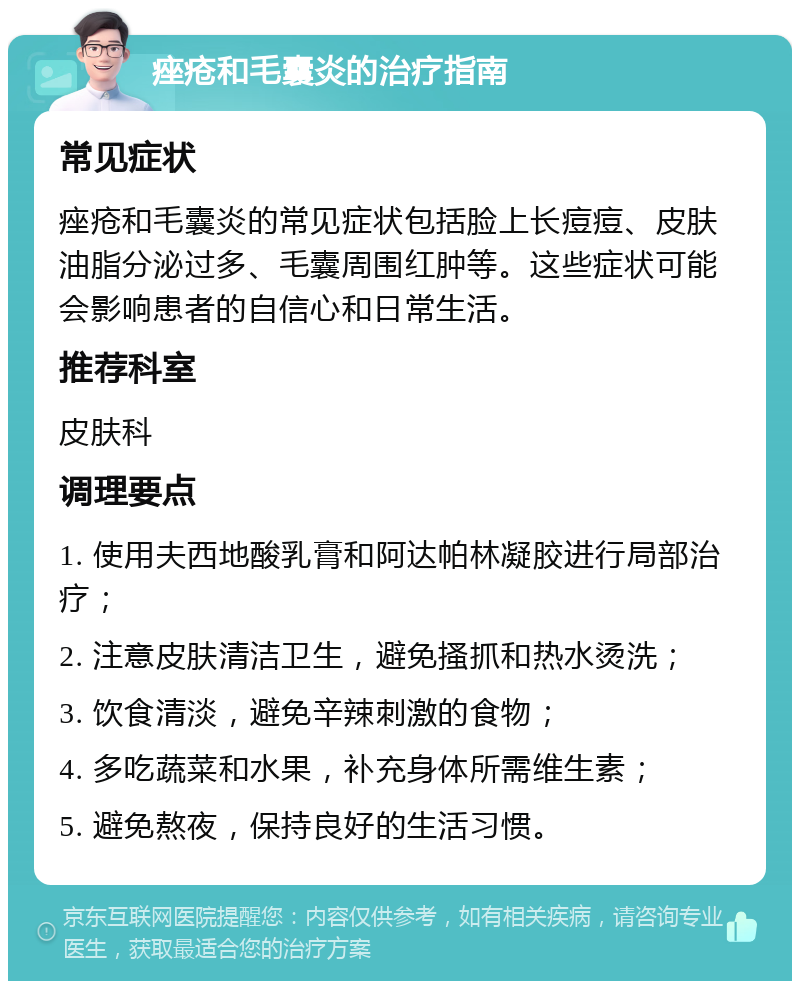 痤疮和毛囊炎的治疗指南 常见症状 痤疮和毛囊炎的常见症状包括脸上长痘痘、皮肤油脂分泌过多、毛囊周围红肿等。这些症状可能会影响患者的自信心和日常生活。 推荐科室 皮肤科 调理要点 1. 使用夫西地酸乳膏和阿达帕林凝胶进行局部治疗； 2. 注意皮肤清洁卫生，避免搔抓和热水烫洗； 3. 饮食清淡，避免辛辣刺激的食物； 4. 多吃蔬菜和水果，补充身体所需维生素； 5. 避免熬夜，保持良好的生活习惯。