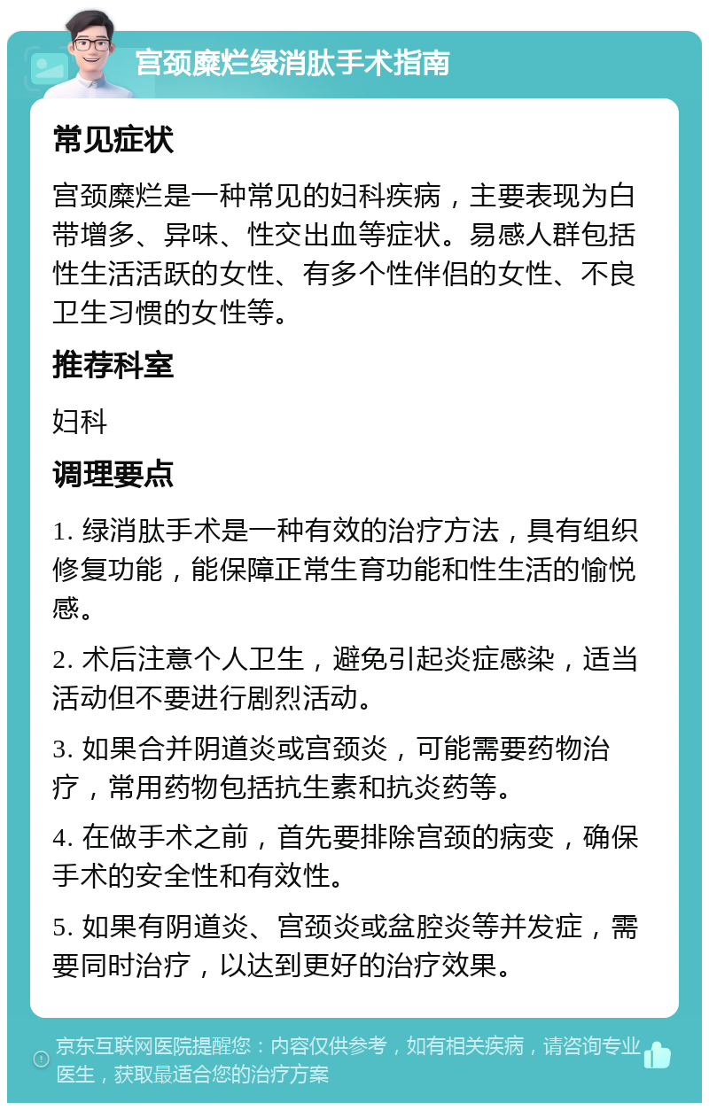 宫颈糜烂绿消肽手术指南 常见症状 宫颈糜烂是一种常见的妇科疾病，主要表现为白带增多、异味、性交出血等症状。易感人群包括性生活活跃的女性、有多个性伴侣的女性、不良卫生习惯的女性等。 推荐科室 妇科 调理要点 1. 绿消肽手术是一种有效的治疗方法，具有组织修复功能，能保障正常生育功能和性生活的愉悦感。 2. 术后注意个人卫生，避免引起炎症感染，适当活动但不要进行剧烈活动。 3. 如果合并阴道炎或宫颈炎，可能需要药物治疗，常用药物包括抗生素和抗炎药等。 4. 在做手术之前，首先要排除宫颈的病变，确保手术的安全性和有效性。 5. 如果有阴道炎、宫颈炎或盆腔炎等并发症，需要同时治疗，以达到更好的治疗效果。