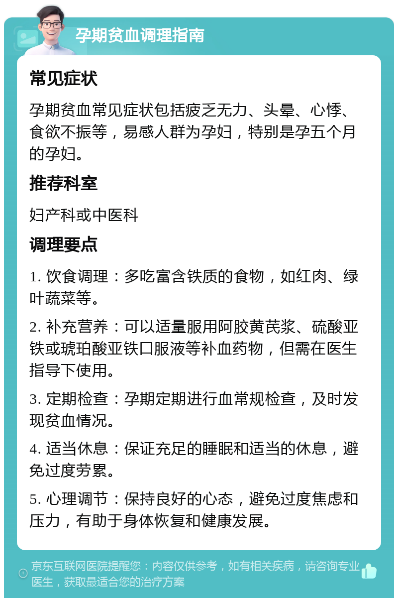 孕期贫血调理指南 常见症状 孕期贫血常见症状包括疲乏无力、头晕、心悸、食欲不振等，易感人群为孕妇，特别是孕五个月的孕妇。 推荐科室 妇产科或中医科 调理要点 1. 饮食调理：多吃富含铁质的食物，如红肉、绿叶蔬菜等。 2. 补充营养：可以适量服用阿胶黄芪浆、硫酸亚铁或琥珀酸亚铁口服液等补血药物，但需在医生指导下使用。 3. 定期检查：孕期定期进行血常规检查，及时发现贫血情况。 4. 适当休息：保证充足的睡眠和适当的休息，避免过度劳累。 5. 心理调节：保持良好的心态，避免过度焦虑和压力，有助于身体恢复和健康发展。