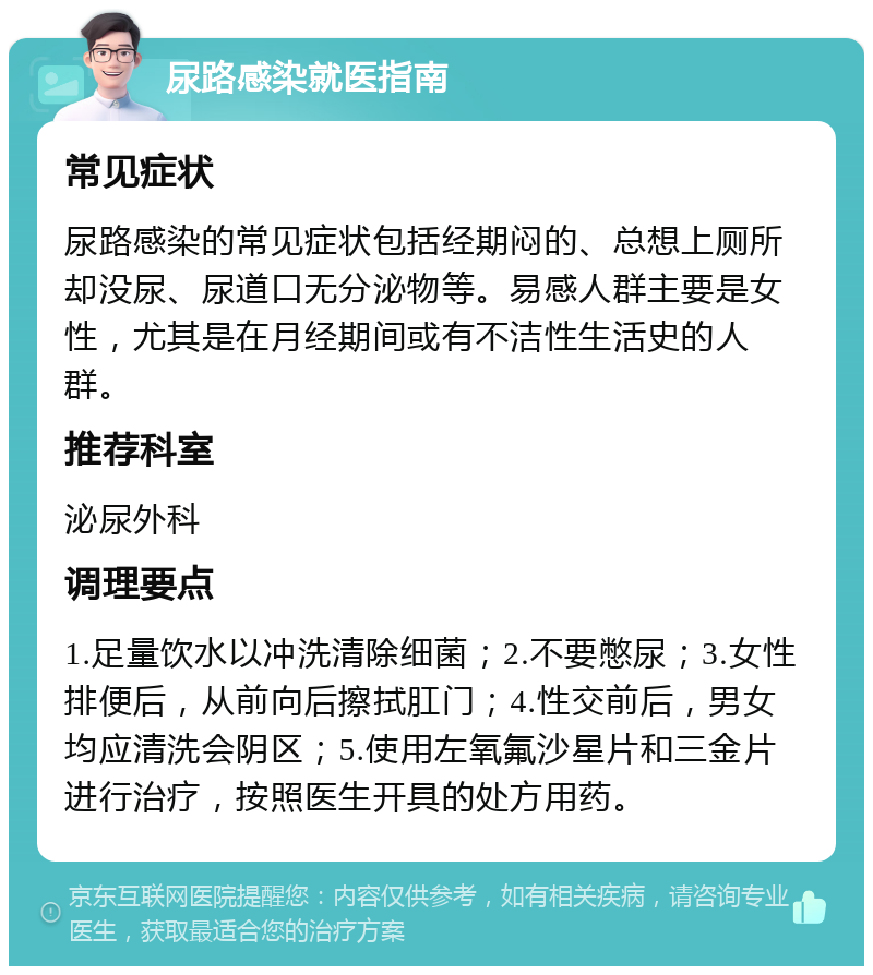 尿路感染就医指南 常见症状 尿路感染的常见症状包括经期闷的、总想上厕所却没尿、尿道口无分泌物等。易感人群主要是女性，尤其是在月经期间或有不洁性生活史的人群。 推荐科室 泌尿外科 调理要点 1.足量饮水以冲洗清除细菌；2.不要憋尿；3.女性排便后，从前向后擦拭肛门；4.性交前后，男女均应清洗会阴区；5.使用左氧氟沙星片和三金片进行治疗，按照医生开具的处方用药。