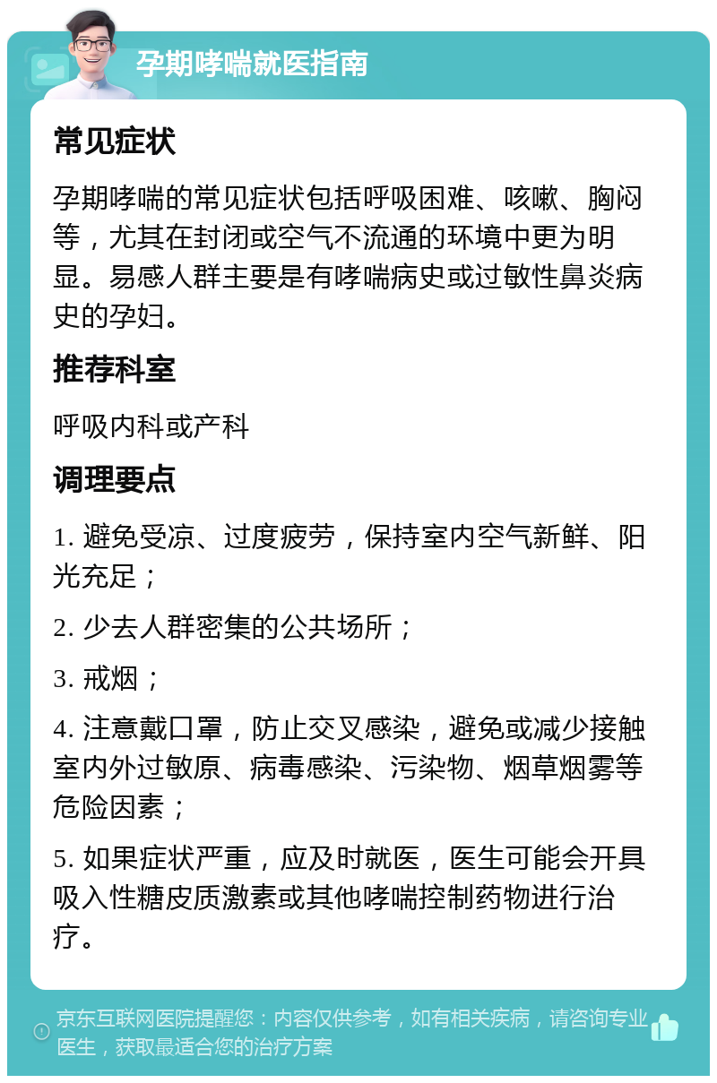 孕期哮喘就医指南 常见症状 孕期哮喘的常见症状包括呼吸困难、咳嗽、胸闷等，尤其在封闭或空气不流通的环境中更为明显。易感人群主要是有哮喘病史或过敏性鼻炎病史的孕妇。 推荐科室 呼吸内科或产科 调理要点 1. 避免受凉、过度疲劳，保持室内空气新鲜、阳光充足； 2. 少去人群密集的公共场所； 3. 戒烟； 4. 注意戴口罩，防止交叉感染，避免或减少接触室内外过敏原、病毒感染、污染物、烟草烟雾等危险因素； 5. 如果症状严重，应及时就医，医生可能会开具吸入性糖皮质激素或其他哮喘控制药物进行治疗。