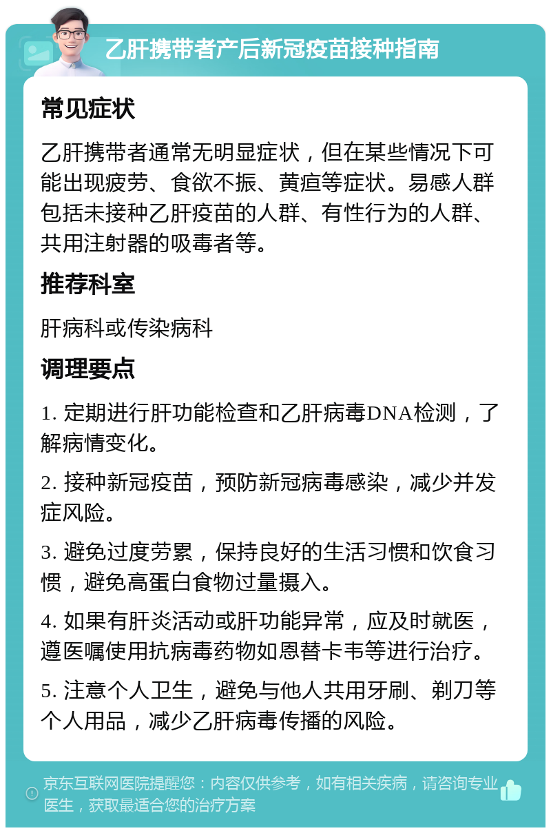 乙肝携带者产后新冠疫苗接种指南 常见症状 乙肝携带者通常无明显症状，但在某些情况下可能出现疲劳、食欲不振、黄疸等症状。易感人群包括未接种乙肝疫苗的人群、有性行为的人群、共用注射器的吸毒者等。 推荐科室 肝病科或传染病科 调理要点 1. 定期进行肝功能检查和乙肝病毒DNA检测，了解病情变化。 2. 接种新冠疫苗，预防新冠病毒感染，减少并发症风险。 3. 避免过度劳累，保持良好的生活习惯和饮食习惯，避免高蛋白食物过量摄入。 4. 如果有肝炎活动或肝功能异常，应及时就医，遵医嘱使用抗病毒药物如恩替卡韦等进行治疗。 5. 注意个人卫生，避免与他人共用牙刷、剃刀等个人用品，减少乙肝病毒传播的风险。