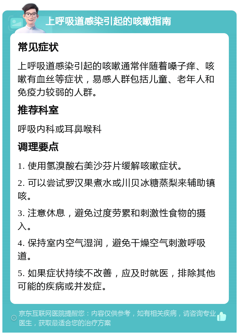 上呼吸道感染引起的咳嗽指南 常见症状 上呼吸道感染引起的咳嗽通常伴随着嗓子痒、咳嗽有血丝等症状，易感人群包括儿童、老年人和免疫力较弱的人群。 推荐科室 呼吸内科或耳鼻喉科 调理要点 1. 使用氢溴酸右美沙芬片缓解咳嗽症状。 2. 可以尝试罗汉果煮水或川贝冰糖蒸梨来辅助镇咳。 3. 注意休息，避免过度劳累和刺激性食物的摄入。 4. 保持室内空气湿润，避免干燥空气刺激呼吸道。 5. 如果症状持续不改善，应及时就医，排除其他可能的疾病或并发症。