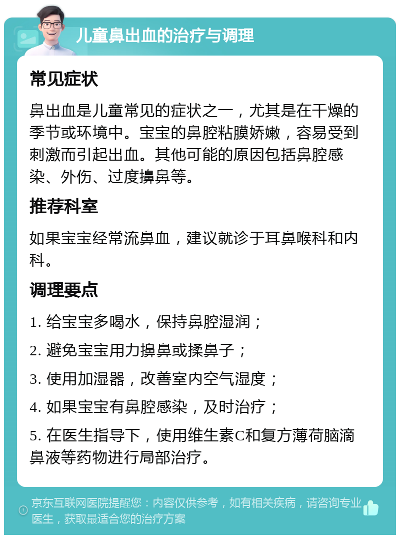 儿童鼻出血的治疗与调理 常见症状 鼻出血是儿童常见的症状之一，尤其是在干燥的季节或环境中。宝宝的鼻腔粘膜娇嫩，容易受到刺激而引起出血。其他可能的原因包括鼻腔感染、外伤、过度擤鼻等。 推荐科室 如果宝宝经常流鼻血，建议就诊于耳鼻喉科和内科。 调理要点 1. 给宝宝多喝水，保持鼻腔湿润； 2. 避免宝宝用力擤鼻或揉鼻子； 3. 使用加湿器，改善室内空气湿度； 4. 如果宝宝有鼻腔感染，及时治疗； 5. 在医生指导下，使用维生素C和复方薄荷脑滴鼻液等药物进行局部治疗。