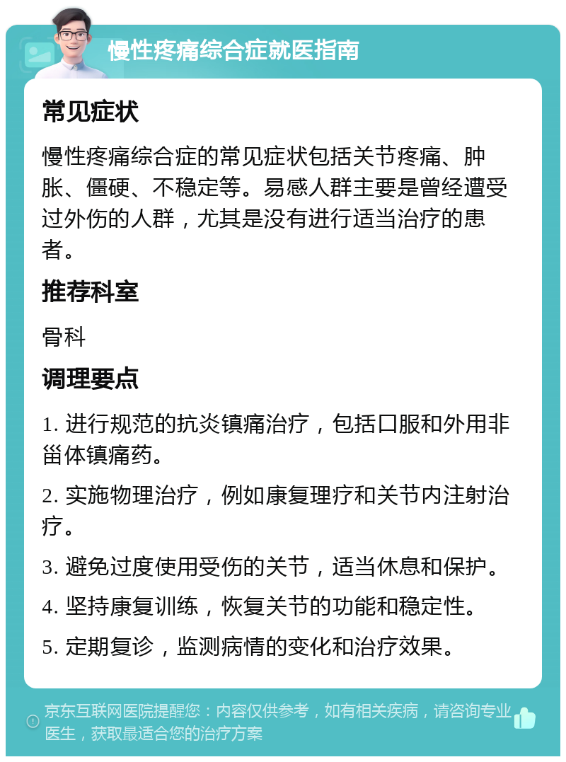 慢性疼痛综合症就医指南 常见症状 慢性疼痛综合症的常见症状包括关节疼痛、肿胀、僵硬、不稳定等。易感人群主要是曾经遭受过外伤的人群，尤其是没有进行适当治疗的患者。 推荐科室 骨科 调理要点 1. 进行规范的抗炎镇痛治疗，包括口服和外用非甾体镇痛药。 2. 实施物理治疗，例如康复理疗和关节内注射治疗。 3. 避免过度使用受伤的关节，适当休息和保护。 4. 坚持康复训练，恢复关节的功能和稳定性。 5. 定期复诊，监测病情的变化和治疗效果。