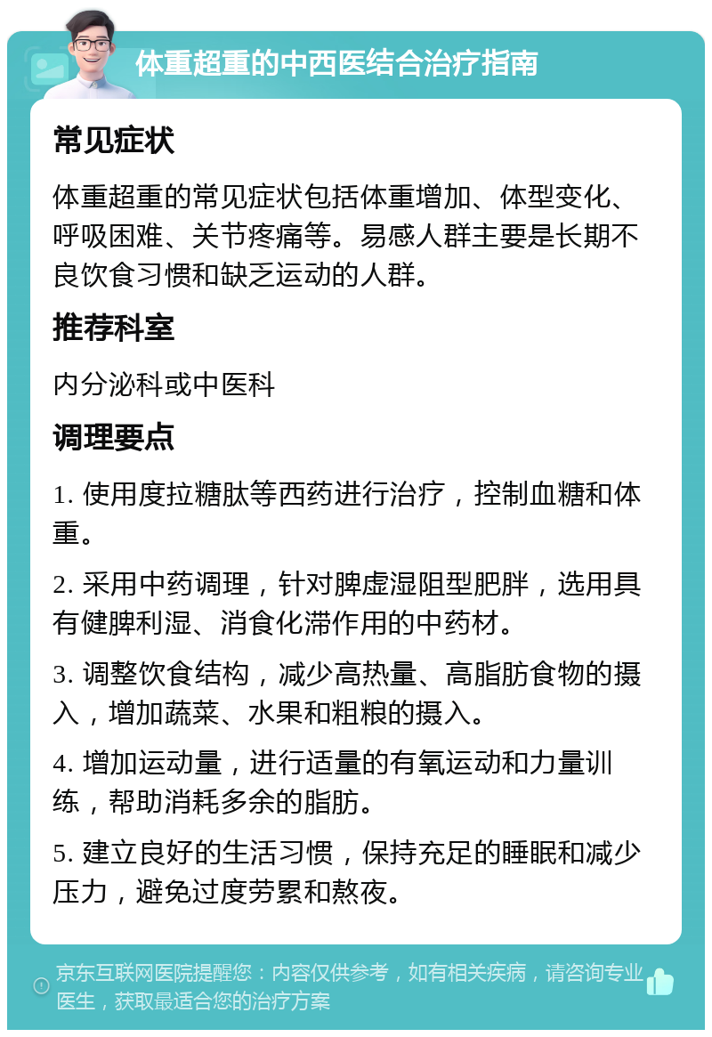 体重超重的中西医结合治疗指南 常见症状 体重超重的常见症状包括体重增加、体型变化、呼吸困难、关节疼痛等。易感人群主要是长期不良饮食习惯和缺乏运动的人群。 推荐科室 内分泌科或中医科 调理要点 1. 使用度拉糖肽等西药进行治疗，控制血糖和体重。 2. 采用中药调理，针对脾虚湿阻型肥胖，选用具有健脾利湿、消食化滞作用的中药材。 3. 调整饮食结构，减少高热量、高脂肪食物的摄入，增加蔬菜、水果和粗粮的摄入。 4. 增加运动量，进行适量的有氧运动和力量训练，帮助消耗多余的脂肪。 5. 建立良好的生活习惯，保持充足的睡眠和减少压力，避免过度劳累和熬夜。