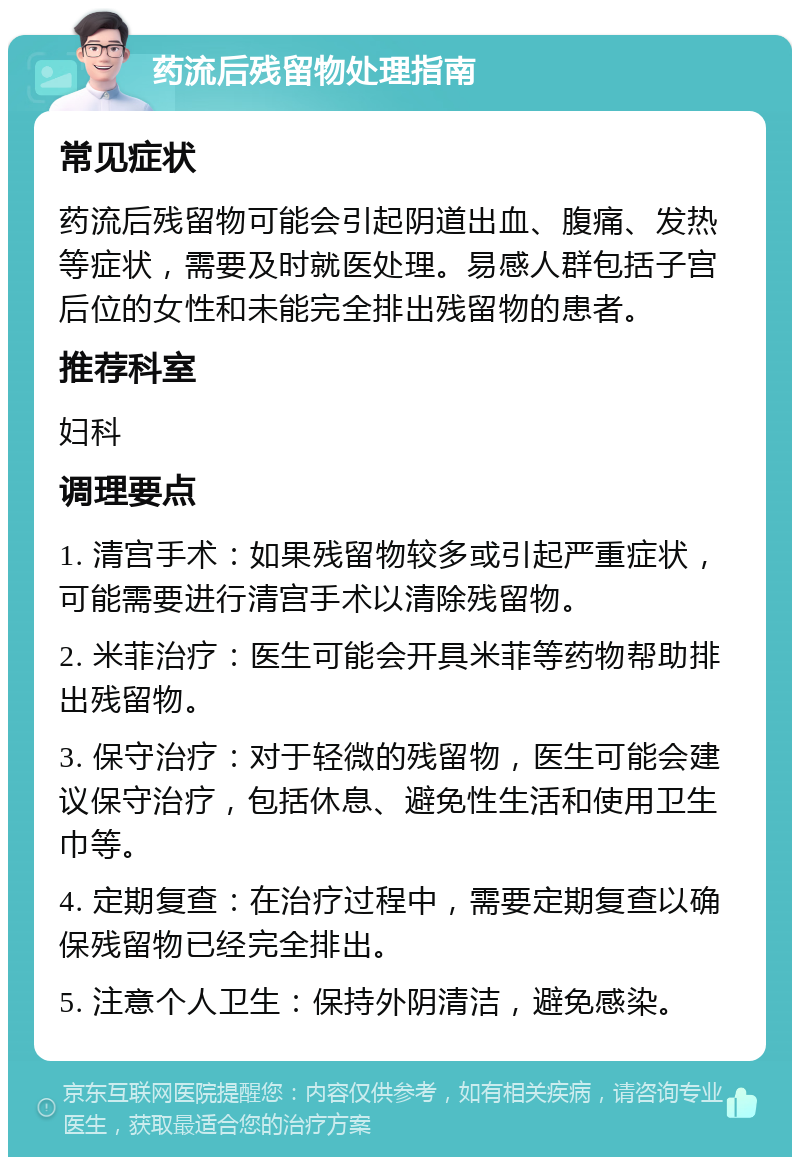 药流后残留物处理指南 常见症状 药流后残留物可能会引起阴道出血、腹痛、发热等症状，需要及时就医处理。易感人群包括子宫后位的女性和未能完全排出残留物的患者。 推荐科室 妇科 调理要点 1. 清宫手术：如果残留物较多或引起严重症状，可能需要进行清宫手术以清除残留物。 2. 米菲治疗：医生可能会开具米菲等药物帮助排出残留物。 3. 保守治疗：对于轻微的残留物，医生可能会建议保守治疗，包括休息、避免性生活和使用卫生巾等。 4. 定期复查：在治疗过程中，需要定期复查以确保残留物已经完全排出。 5. 注意个人卫生：保持外阴清洁，避免感染。