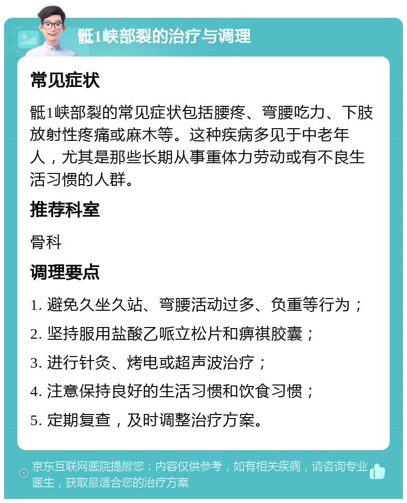 骶1峡部裂的治疗与调理 常见症状 骶1峡部裂的常见症状包括腰疼、弯腰吃力、下肢放射性疼痛或麻木等。这种疾病多见于中老年人，尤其是那些长期从事重体力劳动或有不良生活习惯的人群。 推荐科室 骨科 调理要点 1. 避免久坐久站、弯腰活动过多、负重等行为； 2. 坚持服用盐酸乙哌立松片和痹祺胶囊； 3. 进行针灸、烤电或超声波治疗； 4. 注意保持良好的生活习惯和饮食习惯； 5. 定期复查，及时调整治疗方案。