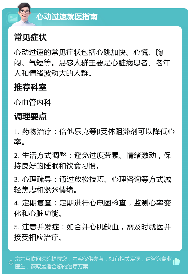 心动过速就医指南 常见症状 心动过速的常见症状包括心跳加快、心慌、胸闷、气短等。易感人群主要是心脏病患者、老年人和情绪波动大的人群。 推荐科室 心血管内科 调理要点 1. 药物治疗：倍他乐克等β受体阻滞剂可以降低心率。 2. 生活方式调整：避免过度劳累、情绪激动，保持良好的睡眠和饮食习惯。 3. 心理疏导：通过放松技巧、心理咨询等方式减轻焦虑和紧张情绪。 4. 定期复查：定期进行心电图检查，监测心率变化和心脏功能。 5. 注意并发症：如合并心肌缺血，需及时就医并接受相应治疗。