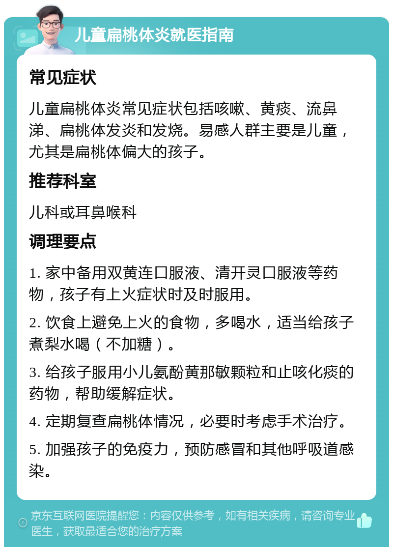 儿童扁桃体炎就医指南 常见症状 儿童扁桃体炎常见症状包括咳嗽、黄痰、流鼻涕、扁桃体发炎和发烧。易感人群主要是儿童，尤其是扁桃体偏大的孩子。 推荐科室 儿科或耳鼻喉科 调理要点 1. 家中备用双黄连口服液、清开灵口服液等药物，孩子有上火症状时及时服用。 2. 饮食上避免上火的食物，多喝水，适当给孩子煮梨水喝（不加糖）。 3. 给孩子服用小儿氨酚黄那敏颗粒和止咳化痰的药物，帮助缓解症状。 4. 定期复查扁桃体情况，必要时考虑手术治疗。 5. 加强孩子的免疫力，预防感冒和其他呼吸道感染。