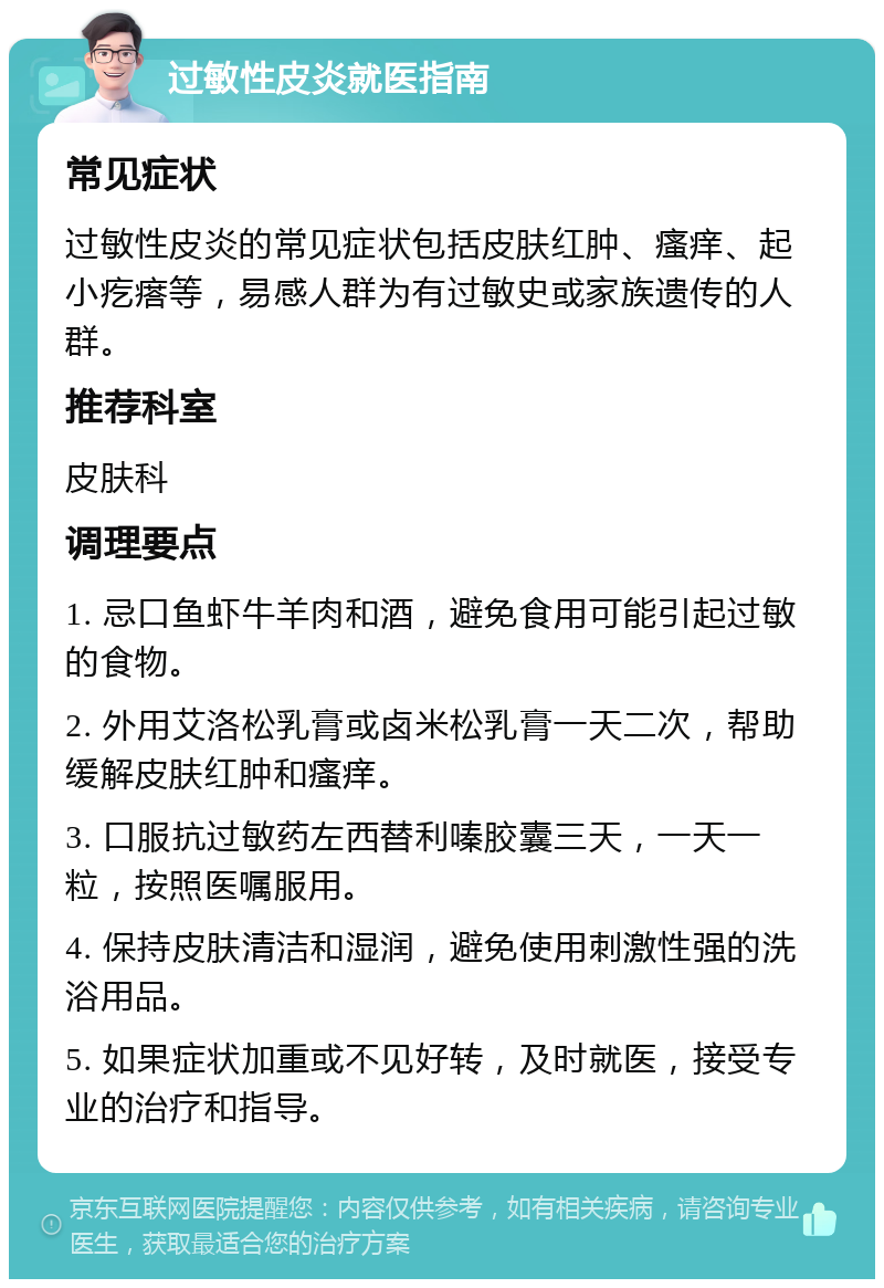 过敏性皮炎就医指南 常见症状 过敏性皮炎的常见症状包括皮肤红肿、瘙痒、起小疙瘩等，易感人群为有过敏史或家族遗传的人群。 推荐科室 皮肤科 调理要点 1. 忌口鱼虾牛羊肉和酒，避免食用可能引起过敏的食物。 2. 外用艾洛松乳膏或卤米松乳膏一天二次，帮助缓解皮肤红肿和瘙痒。 3. 口服抗过敏药左西替利嗪胶囊三天，一天一粒，按照医嘱服用。 4. 保持皮肤清洁和湿润，避免使用刺激性强的洗浴用品。 5. 如果症状加重或不见好转，及时就医，接受专业的治疗和指导。