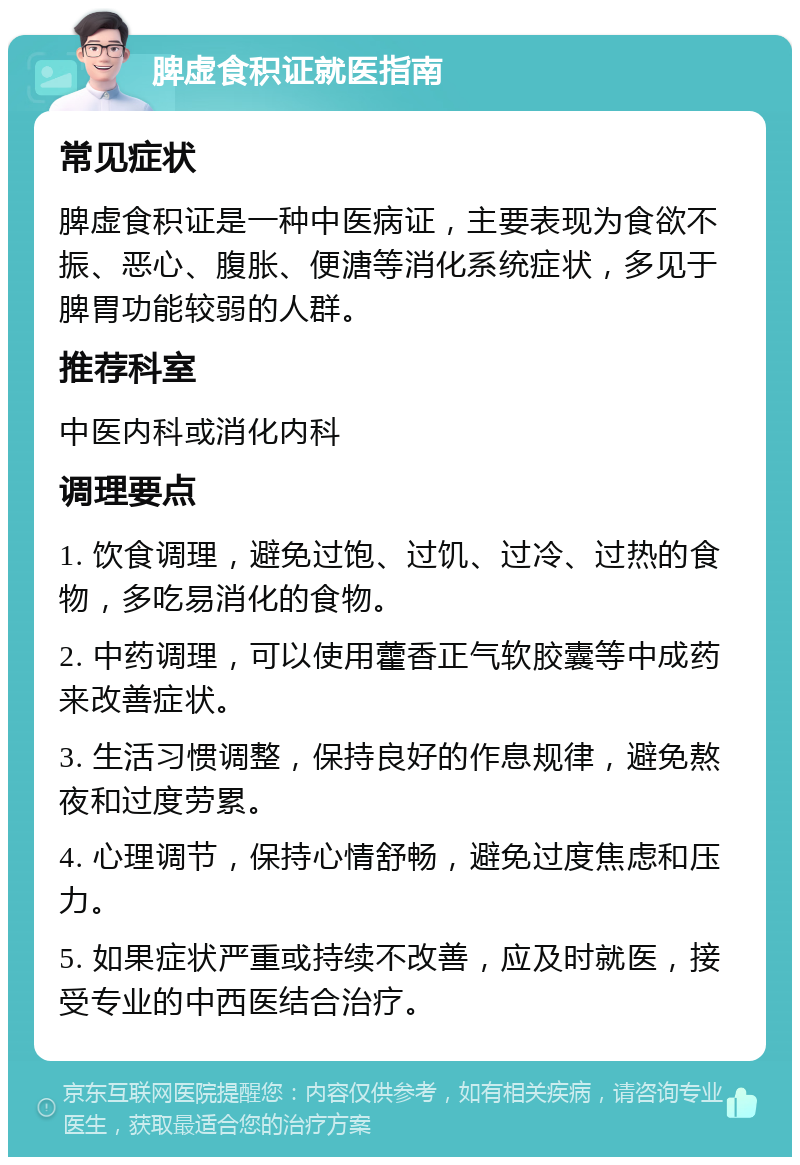 脾虚食积证就医指南 常见症状 脾虚食积证是一种中医病证，主要表现为食欲不振、恶心、腹胀、便溏等消化系统症状，多见于脾胃功能较弱的人群。 推荐科室 中医内科或消化内科 调理要点 1. 饮食调理，避免过饱、过饥、过冷、过热的食物，多吃易消化的食物。 2. 中药调理，可以使用藿香正气软胶囊等中成药来改善症状。 3. 生活习惯调整，保持良好的作息规律，避免熬夜和过度劳累。 4. 心理调节，保持心情舒畅，避免过度焦虑和压力。 5. 如果症状严重或持续不改善，应及时就医，接受专业的中西医结合治疗。